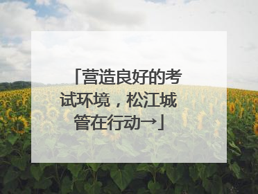 营造良好的考试环境，松江城管在行动→