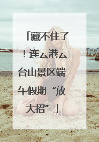 藏不住了！连云港云台山景区端午假期“放大招”