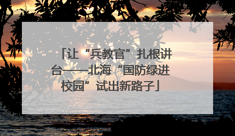让“兵教官”扎根讲台——北海“国防绿进校园”试出新路子