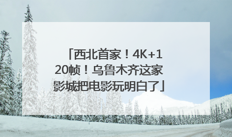 西北首家！4K+120帧！乌鲁木齐这家影城把电影玩明白了