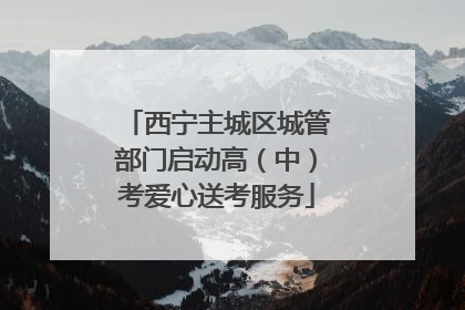 西宁主城区城管部门启动高（中）考爱心送考服务