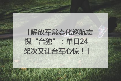 解放军常态化巡航震慑“台独”：单日24架次又让台军心惊！
