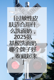 过敏性皮肤适合用什么洗面奶，2025氨基酸洗面奶哪个牌子好，收藏起来