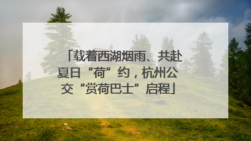 载着西湖烟雨、共赴夏日“荷”约，杭州公交“赏荷巴士”启程