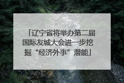 辽宁省将举办第二届国际友城大会进一步挖掘“经济外事”潜能