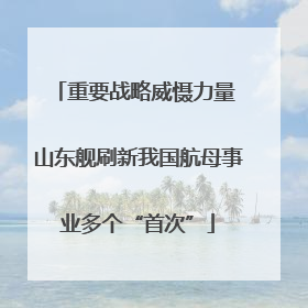 重要战略威慑力量 山东舰刷新我国航母事业多个“首次”
