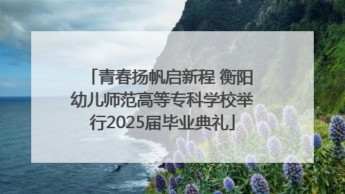青春扬帆启新程 衡阳幼儿师范高等专科学校举行2025届毕业典礼