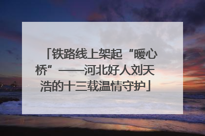 铁路线上架起“暖心桥”——河北好人刘天浩的十三载温情守护