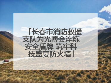 长春市消防救援支队为光博会淬炼安全盾牌 筑牢科技盛宴防火墙
