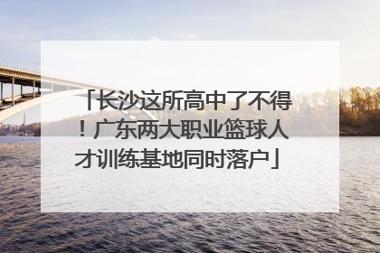 长沙这所高中了不得！广东两大职业篮球人才训练基地同时落户