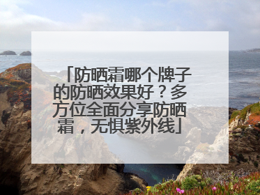 防晒霜哪个牌子的防晒效果好？多方位全面分享防晒霜，无惧紫外线