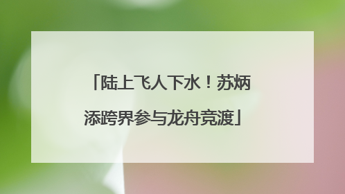 陆上飞人下水！苏炳添跨界参与龙舟竞渡