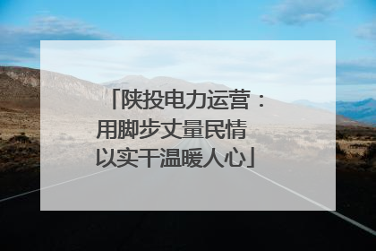 陕投电力运营：用脚步丈量民情 以实干温暖人心