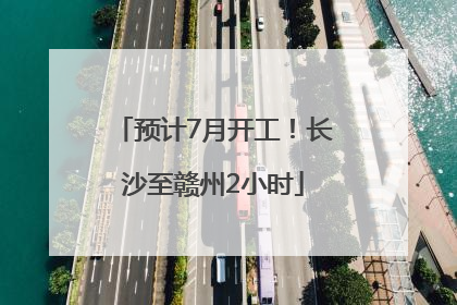 预计7月开工！长沙至赣州2小时