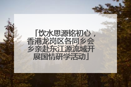 饮水思源铭初心，香港龙岗区各同乡会乡亲赴东江源流域开展国情研学活动