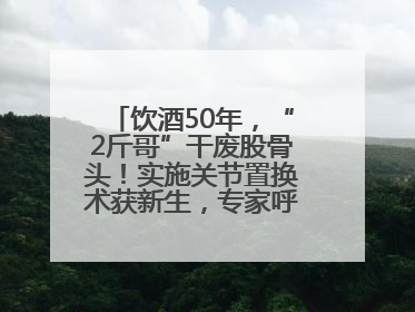 饮酒50年，“2斤哥”干废股骨头！实施关节置换术获新生，专家呼吁“饮酒需适量，守护骨骼健康”