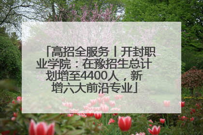 高招全服务丨开封职业学院：在豫招生总计划增至4400人，新增六大前沿专业