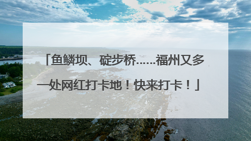 鱼鳞坝、碇步桥……福州又多一处网红打卡地！快来打卡！