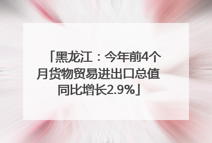 黑龙江：今年前4个月货物贸易进出口总值同比增长2.9%