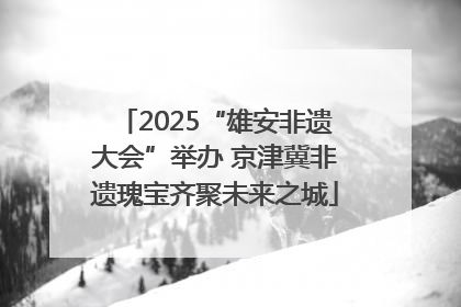 2025“雄安非遗大会”举办 京津冀非遗瑰宝齐聚未来之城