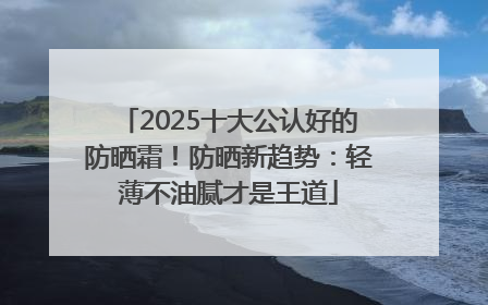2025十大公认好的防晒霜！防晒新趋势：轻薄不油腻才是王道