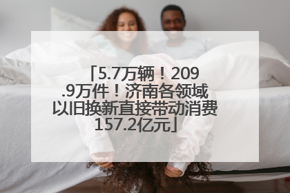 5.7万辆！209.9万件！济南各领域以旧换新直接带动消费157.2亿元
