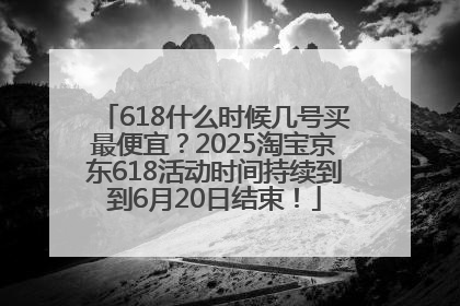 618什么时候几号买最便宜？2025淘宝京东618活动时间持续到到6月20日结束！
